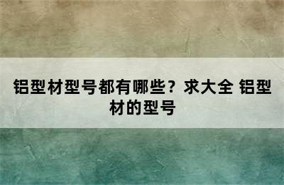 铝型材型号都有哪些？求大全 铝型材的型号